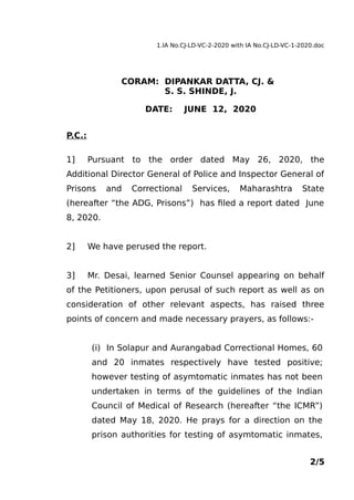 1.IA No.CJ-LD-VC-2-2020 with IA No.CJ-LD-VC-1-2020.doc
CORAM: DIPANKAR DATTA, CJ. &
S. S. SHINDE, J.
DATE: JUNE 12, 2020
P.C.:
1] Pursuant to the order dated May 26, 2020, the
Additional Director General of Police and Inspector General of
Prisons and Correctional Services, Maharashtra State
(hereafter “the ADG, Prisons”) has filed a report dated June
8, 2020.
2] We have perused the report.
3] Mr. Desai, learned Senior Counsel appearing on behalf
of the Petitioners, upon perusal of such report as well as on
consideration of other relevant aspects, has raised three
points of concern and made necessary prayers, as follows:-
(i) In Solapur and Aurangabad Correctional Homes, 60
and 20 inmates respectively have tested positive;
however testing of asymtomatic inmates has not been
undertaken in terms of the guidelines of the Indian
Council of Medical of Research (hereafter “the ICMR”)
dated May 18, 2020. He prays for a direction on the
prison authorities for testing of asymtomatic inmates,
2/5
 