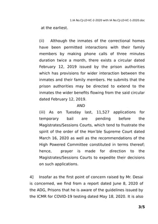 1.IA No.CJ-LD-VC-2-2020 with IA No.CJ-LD-VC-1-2020.doc
at the earliest.
(ii) Although the inmates of the correctional homes
have been permitted interactions with their family
members by making phone calls of three minutes
duration twice a month, there exists a circular dated
February 12, 2019 issued by the prison authorities
which has provisions for wider interaction between the
inmates and their family members. He submits that the
prison authorities may be directed to extend to the
inmates the wider benefits flowing from the said circular
dated February 12, 2019.
AND
(iii) As on Tuesday last, 11,527 applications for
temporary bail are pending before the
Magistrates/Sessions Courts, which tend to frustrate the
spirit of the order of the Hon’ble Supreme Court dated
March 16, 2020 as well as the recommendations of the
High Powered Committee constituted in terms thereof;
hence, prayer is made for direction to the
Magistrates/Sessions Courts to expedite their decisions
on such applications.
4] Insofar as the first point of concern raised by Mr. Desai
is concerned, we find from a report dated June 8, 2020 of
the ADG, Prisons that he is aware of the guidelines issued by
the ICMR for COVID-19 testing dated May 18, 2020. It is also
3/5
 