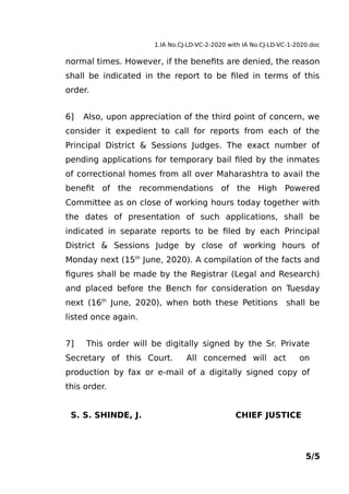1.IA No.CJ-LD-VC-2-2020 with IA No.CJ-LD-VC-1-2020.doc
normal times. However, if the benefits are denied, the reason
shall be indicated in the report to be filed in terms of this
order.
6] Also, upon appreciation of the third point of concern, we
consider it expedient to call for reports from each of the
Principal District & Sessions Judges. The exact number of
pending applications for temporary bail filed by the inmates
of correctional homes from all over Maharashtra to avail the
benefit of the recommendations of the High Powered
Committee as on close of working hours today together with
the dates of presentation of such applications, shall be
indicated in separate reports to be filed by each Principal
District & Sessions Judge by close of working hours of
Monday next (15th
June, 2020). A compilation of the facts and
figures shall be made by the Registrar (Legal and Research)
and placed before the Bench for consideration on Tuesday
next (16th
June, 2020), when both these Petitions shall be
listed once again.
7] This order will be digitally signed by the Sr. Private
Secretary of this Court. All concerned will act on
production by fax or e-mail of a digitally signed copy of
this order.
S. S. SHINDE, J. CHIEF JUSTICE
5/5
 