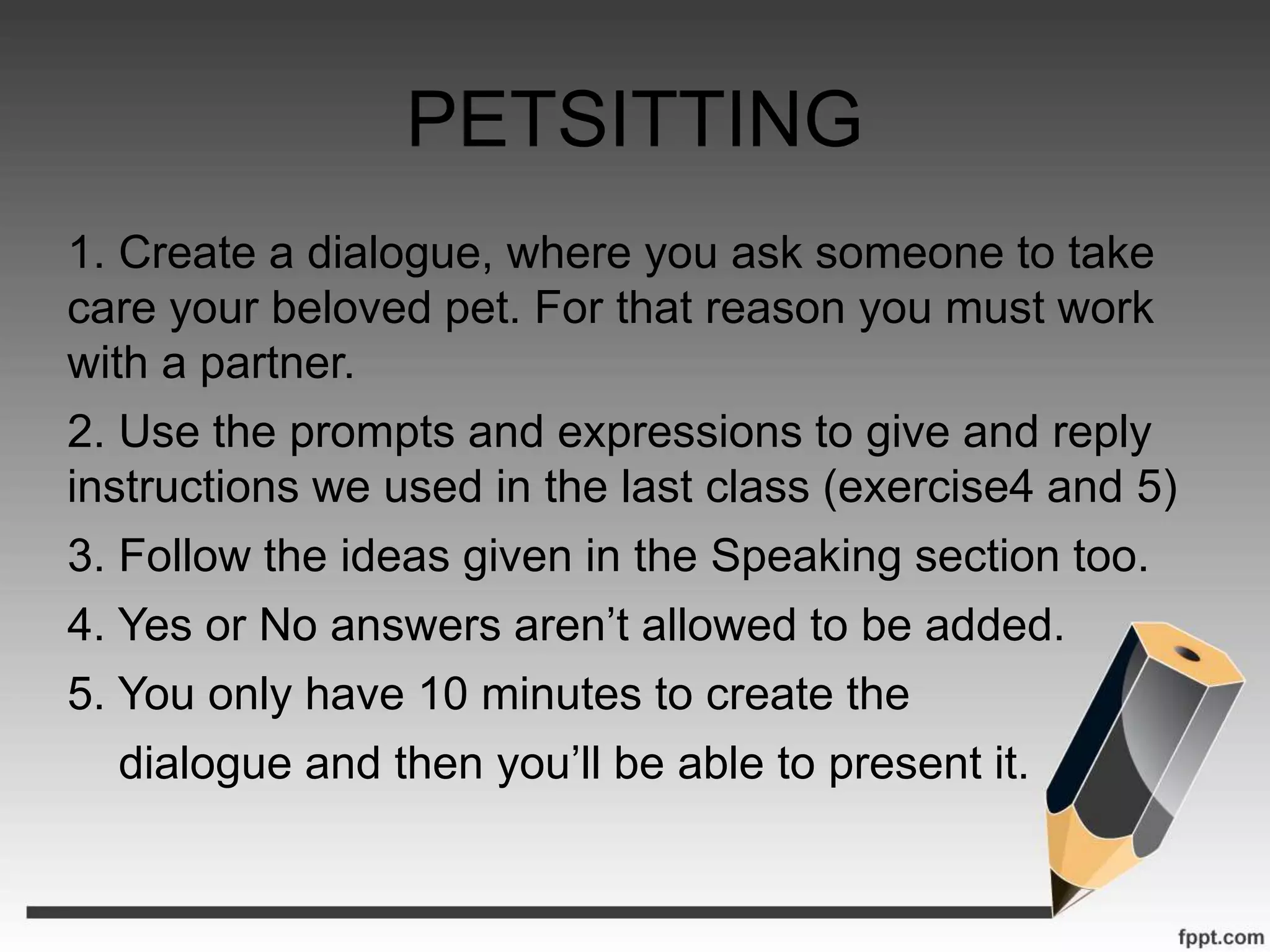 PETSITTING
1. Create a dialogue, where you ask someone to take
care your beloved pet. For that reason you must work
with a partner.
2. Use the prompts and expressions to give and reply
instructions we used in the last class (exercise4 and 5)
3. Follow the ideas given in the Speaking section too.
4. Yes or No answers aren’t allowed to be added.
5. You only have 10 minutes to create the
dialogue and then you’ll be able to present it.