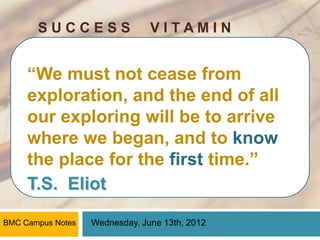 SUCCESS                  VITAMIN


     “We must not cease from
     exploration, and the end of all
     our exploring will be to arrive
     where we began, and to know
     the place for the first time.”
     T.S. Eliot

BMC Campus Notes   Wednesday, June 13th, 2012
 