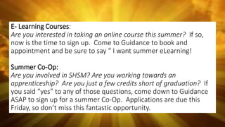 E- Learning Courses:
Are you interested in taking an online course this summer? If so,
now is the time to sign up. Come to Guidance to book and
appointment and be sure to say “ I want summer eLearning!
Summer Co-Op:
Are you involved in SHSM? Are you working towards an
apprenticeship? Are you just a few credits short of graduation? If
you said “yes” to any of those questions, come down to Guidance
ASAP to sign up for a summer Co-Op. Applications are due this
Friday, so don’t miss this fantastic opportunity.
 