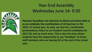 Year-End Assembly
Wednesday June 14- 9:30
Parents/ Guardians are welcome to attend and share with us
as we celebrate the contributions of all Spartans to the
2016--17 school year. As well, see the live / multimedia
presentations, listen to our Student Council candidates for
2017-18, and so much more. This is also the time where
students have the opportunity to say “Goodbye” to those
staff members who are leaving SCI at the end of the school
year.
 