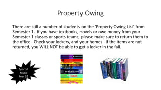 Property Owing
There are still a number of students on the ‘Property Owing List’ from
Semester 1. If you have textbooks, novels or owe money from your
Semester 1 classes or sports teams, please make sure to return them to
the office. Check your lockers, and your homes. If the items are not
returned, you WILL NOT be able to get a locker in the fall.
Sports/
Music
Fees $$
 
