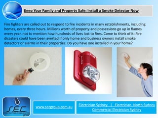 Keep Your Family and Property Safe: Install a Smoke Detector Now


Fire fighters are called out to respond to fire incidents in many establishments, including
homes, every three hours. Millions worth of property and possessions go up in flames
every year, not to mention how hundreds of lives lost to fires. Come to think of it: Fire
disasters could have been averted if only home and business owners install smoke
detectors or alarms in their properties. Do you have one installed in your home?




                    www.secgroup.com.au        Electrician Sydney | Electrician North Sydney
                                                         Commercial Electrician Sydney
 