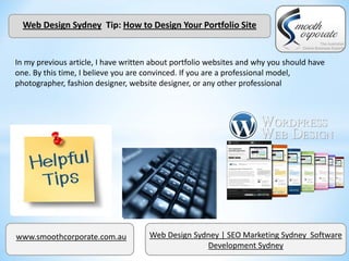Web Design Sydney Tip: How to Design Your Portfolio Site


In my previous article, I have written about portfolio websites and why you should have
one. By this time, I believe you are convinced. If you are a professional model,
photographer, fashion designer, website designer, or any other professional




www.smoothcorporate.com.au           Web Design Sydney | SEO Marketing Sydney Software
                                                   Development Sydney
 