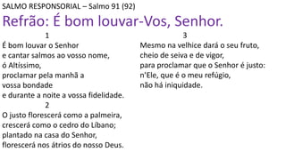 SALMO RESPONSORIAL – Salmo 91 (92)
Refrão: É bom louvar-Vos, Senhor.
1
É bom louvar o Senhor
e cantar salmos ao vosso nome,
ó Altíssimo,
proclamar pela manhã a
vossa bondade
e durante a noite a vossa fidelidade.
2
O justo florescerá como a palmeira,
crescerá como o cedro do Líbano;
plantado na casa do Senhor,
florescerá nos átrios do nosso Deus.
3
Mesmo na velhice dará o seu fruto,
cheio de seiva e de vigor,
para proclamar que o Senhor é justo:
n’Ele, que é o meu refúgio,
não há iniquidade.
 