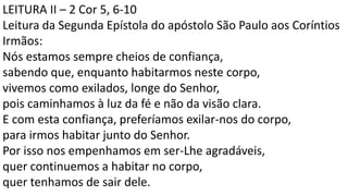 LEITURA II – 2 Cor 5, 6-10
Leitura da Segunda Epístola do apóstolo São Paulo aos Coríntios
Irmãos:
Nós estamos sempre cheios de confiança,
sabendo que, enquanto habitarmos neste corpo,
vivemos como exilados, longe do Senhor,
pois caminhamos à luz da fé e não da visão clara.
E com esta confiança, preferíamos exilar-nos do corpo,
para irmos habitar junto do Senhor.
Por isso nos empenhamos em ser-Lhe agradáveis,
quer continuemos a habitar no corpo,
quer tenhamos de sair dele.
 