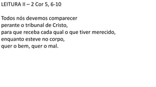 LEITURA II – 2 Cor 5, 6-10
Todos nós devemos comparecer
perante o tribunal de Cristo,
para que receba cada qual o que tiver merecido,
enquanto esteve no corpo,
quer o bem, quer o mal.
 