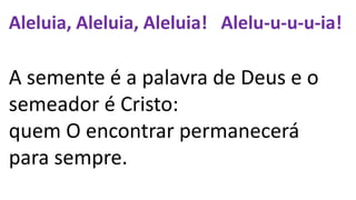 Aleluia, Aleluia, Aleluia! Alelu-u-u-u-ia!
A semente é a palavra de Deus e o
semeador é Cristo:
quem O encontrar permanecerá
para sempre.
 