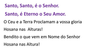 Santo, Santo, é o Senhor.
Santo, é Eterno o Seu Amor.
O Ceu e a Terra Proclamam a vossa gloria
Hosana nas Alturas!
Bendito o que vem em Nome do Senhor
Hosana nas Altura!
 