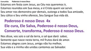 Comunhão: Poderoso é nosso Deus
Estamos em festa com Jesus, ao Céu nos queremos ir,
Estamos reunidos em Sua mesa, e é Cristo quem vai servir.
Seu amor nos demonstra por demais, outorga a todos Sua amizade,
Seu cálice e Seu vinho oferece, Seu Sangue Sua vida dá.
Poderoso é nosso Deus 4x
Ele cura, Ele Salva, Poderoso é nosso Deus,
Converte, transforma, Poderoso é nosso Deus.
Nos disse, vos sois o sal da terra, o sal que dará sabor,
Semente que nasce nesta terra, mil frutos dará de amor.
Estamos alegres com Jesus, amigo não ha melhor,
Sua vida e a minha vão unidas cantemos ao Salvador.
 