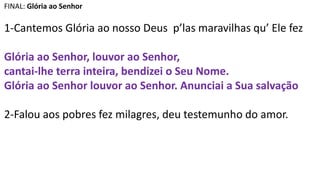 FINAL: Glória ao Senhor
1-Cantemos Glória ao nosso Deus p’las maravilhas qu’ Ele fez
Glória ao Senhor, louvor ao Senhor,
cantai-lhe terra inteira, bendizei o Seu Nome.
Glória ao Senhor louvor ao Senhor. Anunciai a Sua salvação
2-Falou aos pobres fez milagres, deu testemunho do amor.
 