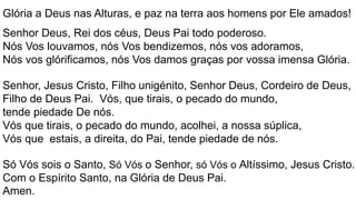 Glória a Deus nas Alturas, e paz na terra aos homens por Ele amados!
Senhor Deus, Rei dos céus, Deus Pai todo poderoso.
Nós Vos louvamos, nós Vos bendizemos, nós vos adoramos,
Nós vos glórificamos, nós Vos damos graças por vossa imensa Glória.
Senhor, Jesus Cristo, Filho unigénito, Senhor Deus, Cordeiro de Deus,
Filho de Deus Pai. Vós, que tirais, o pecado do mundo,
tende piedade De nós.
Vós que tirais, o pecado do mundo, acolhei, a nossa súplica,
Vós que estais, a direita, do Pai, tende piedade de nós.
Só Vós sois o Santo, Só Vós o Senhor, só Vós o Altíssimo, Jesus Cristo.
Com o Espírito Santo, na Glória de Deus Pai.
Amen.
 