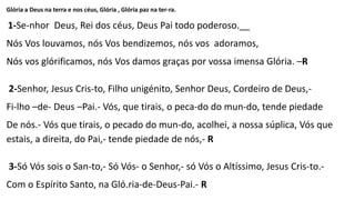 Glória a Deus na terra e nos céus, Glória , Glória paz na ter-ra.
1-Se-nhor Deus, Rei dos céus, Deus Pai todo poderoso.__
Nós Vos louvamos, nós Vos bendizemos, nós vos adoramos,
Nós vos glórificamos, nós Vos damos graças por vossa imensa Glória. –R
2-Senhor, Jesus Cris-to, Filho unigénito, Senhor Deus, Cordeiro de Deus,-
Fi-lho –de- Deus –Pai.- Vós, que tirais, o peca-do do mun-do, tende piedade
De nós.- Vós que tirais, o pecado do mun-do, acolhei, a nossa súplica, Vós que
estais, a direita, do Pai,- tende piedade de nós,- R
3-Só Vós sois o San-to,- Só Vós- o Senhor,- só Vós o Altíssimo, Jesus Cris-to.-
Com o Espírito Santo, na Gló.ria-de-Deus-Pai.- R
 