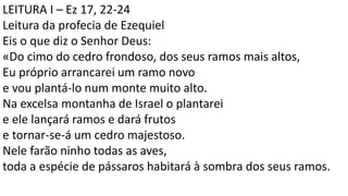 LEITURA I – Ez 17, 22-24
Leitura da profecia de Ezequiel
Eis o que diz o Senhor Deus:
«Do cimo do cedro frondoso, dos seus ramos mais altos,
Eu próprio arrancarei um ramo novo
e vou plantá-lo num monte muito alto.
Na excelsa montanha de Israel o plantarei
e ele lançará ramos e dará frutos
e tornar-se-á um cedro majestoso.
Nele farão ninho todas as aves,
toda a espécie de pássaros habitará à sombra dos seus ramos.
 