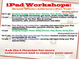 iPad Workshops:
Break Week—Library—For You!
Monday, July 1st
10-11 am Googling Google: Gmail, Drive, Chrome, Play, Books, Earth, Plus.
How to store/edit documents, get music, books using FREE apps.
1-2 pm On Cloud9—Your own storage Paradise: Content creation storage &
manipulation on the iPad. How to manage
documents, pdfs, photos, presentations and video.
Tuesday, July 2nd
10-11 am Your iPad is not a babysitter: securing and supervising your iPad
appropriately. Passcodes, parental controls, apps for
student/parents.
1-2 pm Googling Google: Gmail, Drive, Chrome, Play, Books, Earth, Plus.
Wednesday, July 3rd
10-11 am On Cloud9—Your own storage Paradise: Content creation storage &
manipulation on the iPad.
1-2 pm Your iPad is not a babysitter: securing and supervising your iPad
appropriately.
Ask the Librarian for more
information and to reserve your spot!
 