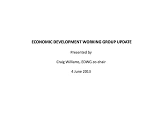 ECONOMIC DEVELOPMENT WORKING GROUP UPDATE
Presented by
Craig Williams, EDWG co-chair
4 June 2013
 