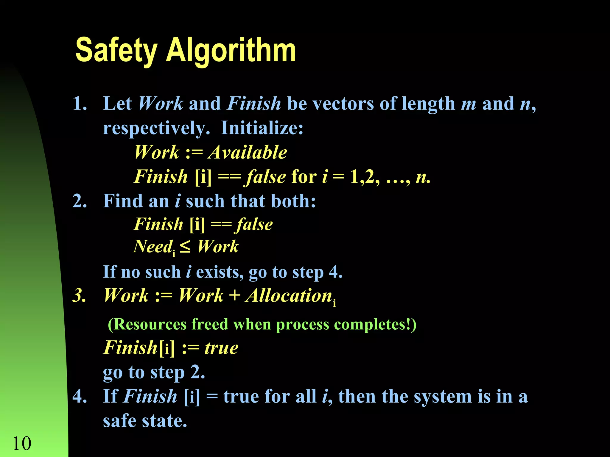 Safety Algorithm
1. Let Work and Finish be vectors of length m and n,
respectively. Initialize:
Work := Available
Finish [i] == false for i = 1,2, …, n.
2. Find an i such that both:
Finish [i] == false
Needi ≤ Work
If no such i exists, go to step 4.

3. Work := Work + Allocationi
(Resources freed when process completes!)

10

Finish[i] := true
go to step 2.
4. If Finish [i] = true for all i, then the system is in a
safe state.
Chapter 8

 
