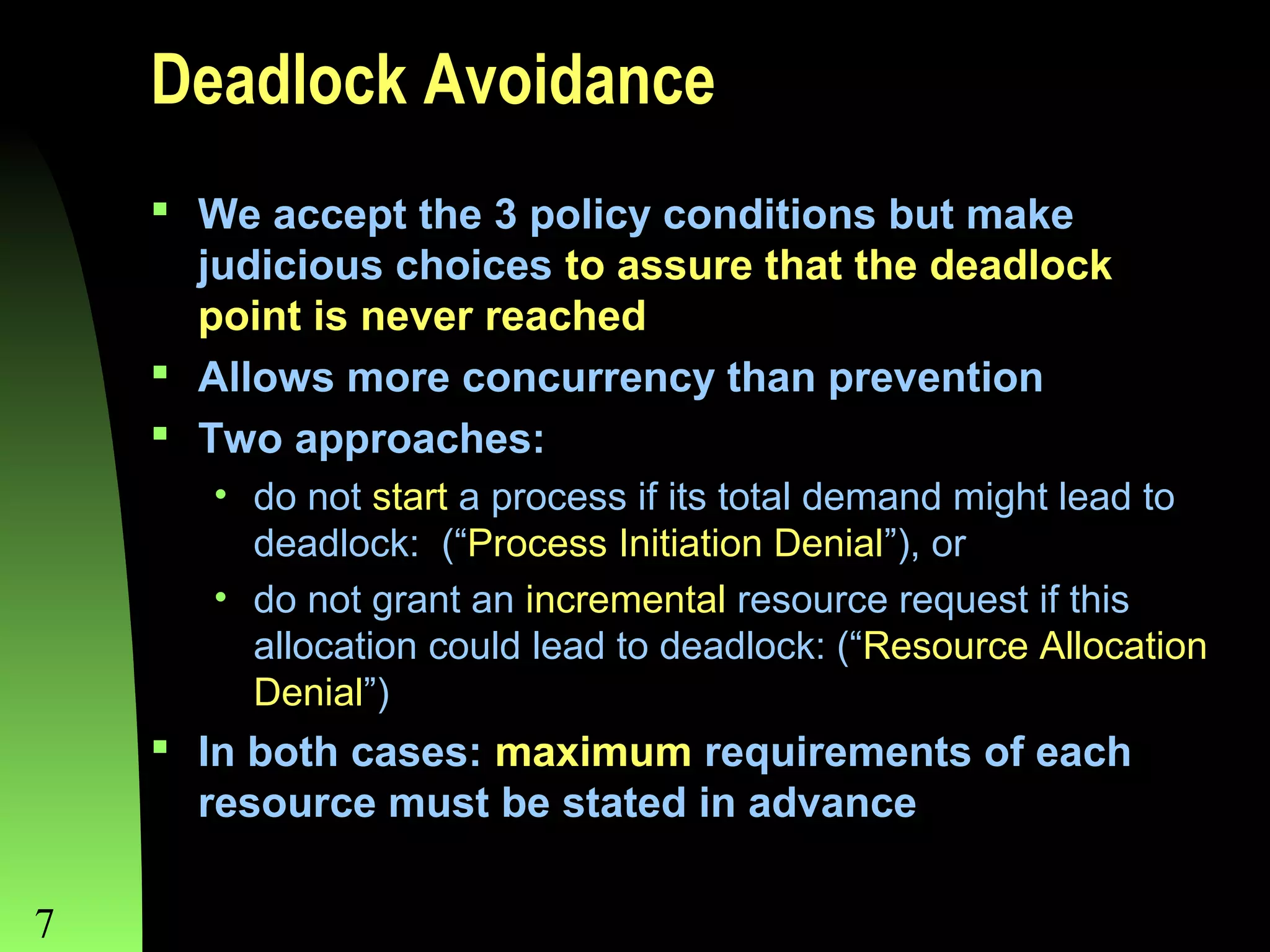 Deadlock Avoidance
 We accept the 3 policy conditions but make
judicious choices to assure that the deadlock
point is never reached
 Allows more concurrency than prevention
 Two approaches:
• do not start a process if its total demand might lead to
deadlock: (“Process Initiation Denial”), or
• do not grant an incremental resource request if this
allocation could lead to deadlock: (“Resource Allocation
Denial”)

 In both cases: maximum requirements of each
resource must be stated in advance
7

Chapter 8

 