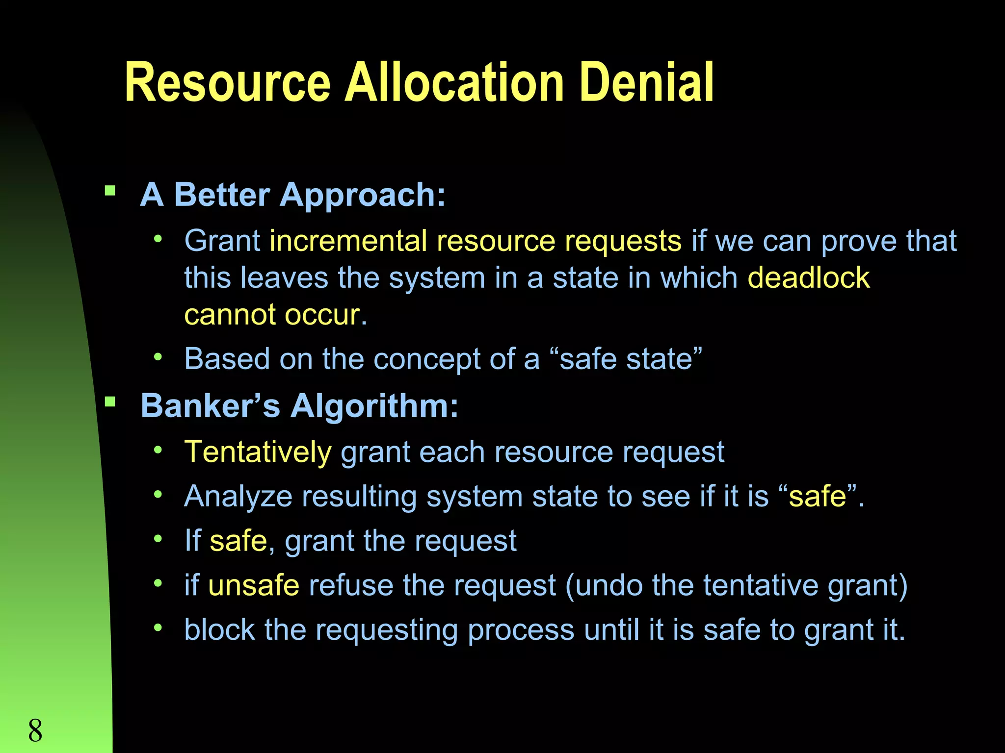 Resource Allocation Denial
 A Better Approach:
• Grant incremental resource requests if we can prove that
this leaves the system in a state in which deadlock
cannot occur.
• Based on the concept of a “safe state”

 Banker’s Algorithm:
•
•
•
•
•

8

Tentatively grant each resource request
Analyze resulting system state to see if it is “safe”.
If safe, grant the request
if unsafe refuse the request (undo the tentative grant)
block the requesting process until it is safe to grant it.

Chapter 8

 