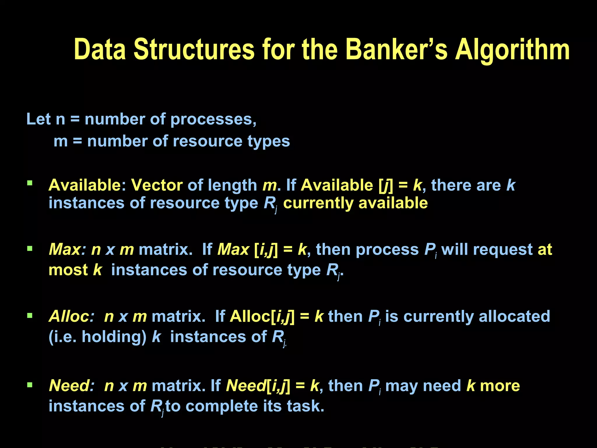 Data Structures for the Banker’s Algorithm
Let n = number of processes,
m = number of resource types
 Available: Vector of length m. If Available [j] = k, there are k
instances of resource type Rj currently available
 Max: n x m matrix. If Max [i,j] = k, then process Pi will request at
most k instances of resource type Rj.
 Alloc: n x m matrix. If Alloc[i,j] = k then Pi is currently allocated
(i.e. holding) k instances of Rj.
 Need: n x m matrix. If Need[i,j] = k, then Pi may need k more
instances of Rj to complete its task.

 