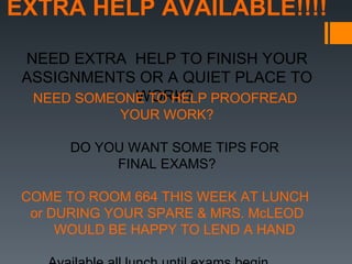EXTRA HELP AVAILABLE!!!!

 NEED EXTRA HELP TO FINISH YOUR
 ASSIGNMENTS OR A QUIET PLACE TO
             WORK?
  NEED SOMEONE TO HELP PROOFREAD
             YOUR WORK?

      DO YOU WANT SOME TIPS FOR
           FINAL EXAMS?

 COME TO ROOM 664 THIS WEEK AT LUNCH
  or DURING YOUR SPARE & MRS. McLEOD
      WOULD BE HAPPY TO LEND A HAND
 