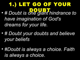 • # Doubt is one giant hindrance to
have imagination of God's
dreams for your life.
• # Doubt your doubts and believe
your beliefs
• #Doubt is always a choice. Faith
is always a choice.
1.) LET GO OF YOUR
DOUBT
 