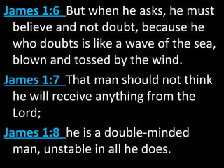 James 1:6 But when he asks, he must
believe and not doubt, because he
who doubts is like a wave of the sea,
blown and tossed by the wind.
James 1:7 That man should not think
he will receive anything from the
Lord;
James 1:8 he is a double-minded
man, unstable in all he does.
 