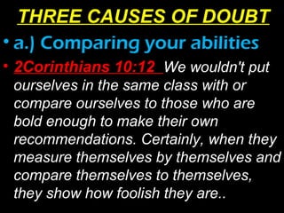 • a.) Comparing your abilities
• 2Corinthians 10:12 We wouldn't put
ourselves in the same class with or
compare ourselves to those who are
bold enough to make their own
recommendations. Certainly, when they
measure themselves by themselves and
compare themselves to themselves,
they show how foolish they are..
THREE CAUSES OF DOUBT
 