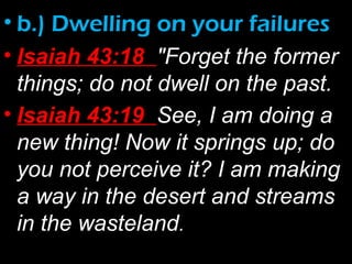 • b.) Dwelling on your failures
• Isaiah 43:18 "Forget the former
things; do not dwell on the past.
• Isaiah 43:19 See, I am doing a
new thing! Now it springs up; do
you not perceive it? I am making
a way in the desert and streams
in the wasteland.
 