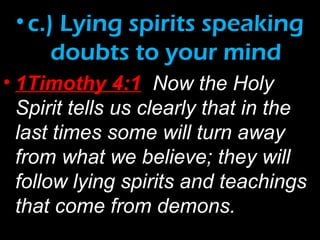 •c.) Lying spirits speaking
doubts to your mind
• 1Timothy 4:1 Now the Holy
Spirit tells us clearly that in the
last times some will turn away
from what we believe; they will
follow lying spirits and teachings
that come from demons.
 
