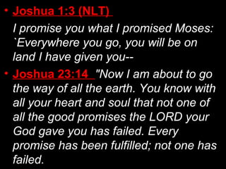 • Joshua 1:3 (NLT)
I promise you what I promised Moses:
`Everywhere you go, you will be on
land I have given you--
• Joshua 23:14 "Now I am about to go
the way of all the earth. You know with
all your heart and soul that not one of
all the good promises the LORD your
God gave you has failed. Every
promise has been fulfilled; not one has
failed.
 