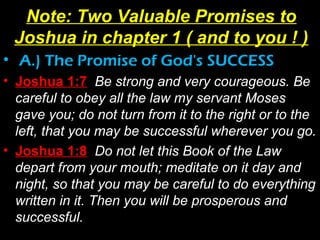 • A.) The Promise of God's SUCCESS
• Joshua 1:7 Be strong and very courageous. Be
careful to obey all the law my servant Moses
gave you; do not turn from it to the right or to the
left, that you may be successful wherever you go.
• Joshua 1:8 Do not let this Book of the Law
depart from your mouth; meditate on it day and
night, so that you may be careful to do everything
written in it. Then you will be prosperous and
successful.
Note: Two Valuable Promises to
Joshua in chapter 1 ( and to you ! )
 