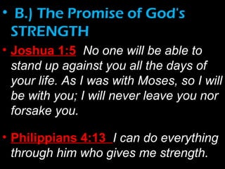 • B.) The Promise of God's
STRENGTH
• Joshua 1:5 No one will be able to
stand up against you all the days of
your life. As I was with Moses, so I will
be with you; I will never leave you nor
forsake you.
• Philippians 4:13 I can do everything
through him who gives me strength.
 