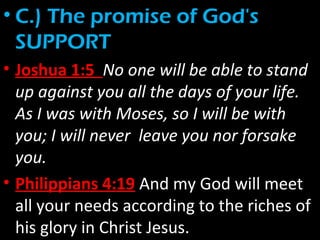 • C.) The promise of God's
SUPPORT
• Joshua 1:5 No one will be able to stand
up against you all the days of your life.
As I was with Moses, so I will be with
you; I will never leave you nor forsake
you.
• Philippians 4:19 And my God will meet
all your needs according to the riches of
his glory in Christ Jesus.
 
