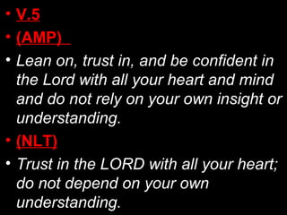 • V.5
• (AMP)
• Lean on, trust in, and be confident in
the Lord with all your heart and mind
and do not rely on your own insight or
understanding.
• (NLT)
• Trust in the LORD with all your heart;
do not depend on your own
understanding.
 