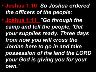 • Joshua 1:10 So Joshua ordered
the officers of the people:
• Joshua 1:11 "Go through the
camp and tell the people, 'Get
your supplies ready. Three days
from now you will cross the
Jordan here to go in and take
possession of the land the LORD
your God is giving you for your
own.'
 