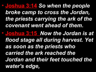 • Joshua 3:14 So when the people
broke camp to cross the Jordan,
the priests carrying the ark of the
covenant went ahead of them.
• Joshua 3:15 Now the Jordan is at
flood stage all during harvest. Yet
as soon as the priests who
carried the ark reached the
Jordan and their feet touched the
water's edge,
 
