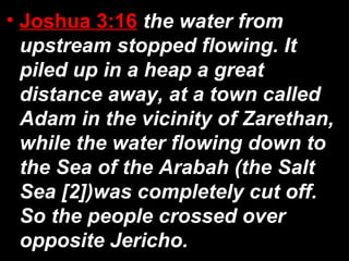 • Joshua 3:16 the water from
upstream stopped flowing. It
piled up in a heap a great
distance away, at a town called
Adam in the vicinity of Zarethan,
while the water flowing down to
the Sea of the Arabah (the Salt
Sea [2])was completely cut off.
So the people crossed over
opposite Jericho.
 