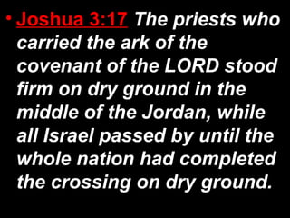 • Joshua 3:17 The priests who
carried the ark of the
covenant of the LORD stood
firm on dry ground in the
middle of the Jordan, while
all Israel passed by until the
whole nation had completed
the crossing on dry ground.
 