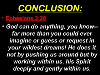 CONCLUSION:
• Ephesians 3:20
• God can do anything, you know--
far more than you could ever
imagine or guess or request in
your wildest dreams! He does it
not by pushing us around but by
working within us, his Spirit
deeply and gently within us.
 