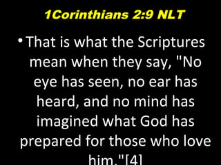 •That is what the Scriptures
mean when they say, "No
eye has seen, no ear has
heard, and no mind has
imagined what God has
prepared for those who love
1Corinthians 2:9 NLT
 