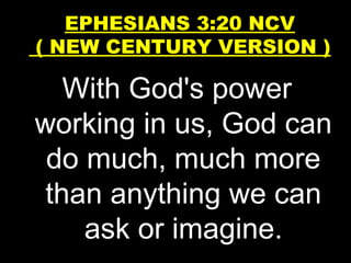 With God's power
working in us, God can
do much, much more
than anything we can
ask or imagine.
EPHESIANS 3:20 NCV
( NEW CENTURY VERSION )
 