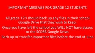 IMPORTANT MESSAGE FOR GRADE 12 STUDENTS
All grade 12’s should back up any files in their school
Google Drive that they wish to keep.
Once you have left the school you WILL NOT have access
to the SCDSB Google Drive.
Back up or transfer important files before the end of June
 
