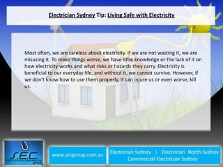 Electrician Sydney Tip: Living Safe with Electricity




Most often, we are careless about electricity. If we are not wasting it, we are
misusing it. To make things worse, we have little knowledge or the lack of it on
how electricity works and what risks or hazards they carry. Electricity is
beneficial to our everyday life, and without it, we cannot survive. However, if
we don’t know how to use them properly, it can injure us or even worse, kill
us.
 