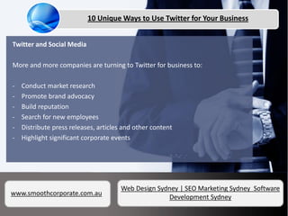 10 Unique Ways to Use Twitter for Your Business


Twitter and Social Media

More and more companies are turning to Twitter for business to:

-   Conduct market research
-   Promote brand advocacy
-   Build reputation
-   Search for new employees
-   Distribute press releases, articles and other content
-   Highlight significant corporate events




                                      Web Design Sydney | SEO Marketing Sydney Software
www.smoothcorporate.com.au
                                                    Development Sydney
 
