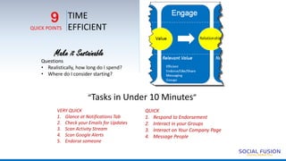 TIME
EFFICIENT
9
QUICK POINTS
Make it Sustainable
Questions
• Realistically, how long do I spend?
• Where do I consider starting?
“Tasks in Under 10 Minutes”
VERY QUICK
1. Glance at Notifications Tab
2. Check your Emails for Updates
3. Scan Activity Stream
4. Scan Google Alerts
5. Endorse someone
QUICK
1. Respond to Endorsement
2. Interact in your Groups
3. Interact on Your Company Page
4. Message People
 
