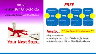 Your Next Step…
Go to…
www.Bit.ly/6-14-13
Or
www.LinkedIn.com/in/ChrisMuccio
FREE
** No Default Invitations **Invite…
= My Presentation
= Starting in July… Ton of LinkedIn for Leads
Insight, Excerpts, Videos, Tips, Tactics & more!
 