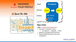 MAXIMIZE
YOUR PROFILE
4
KEY POINTS
Express Your Value3
Things to Consider
(USP) – Unique Selling Proposition
• You have “3 seconds” or less
• “at a glance”… 12words… 2 lines
• Maximize multiple Profile elements
• Need to differentiate you from your
competition
3
 